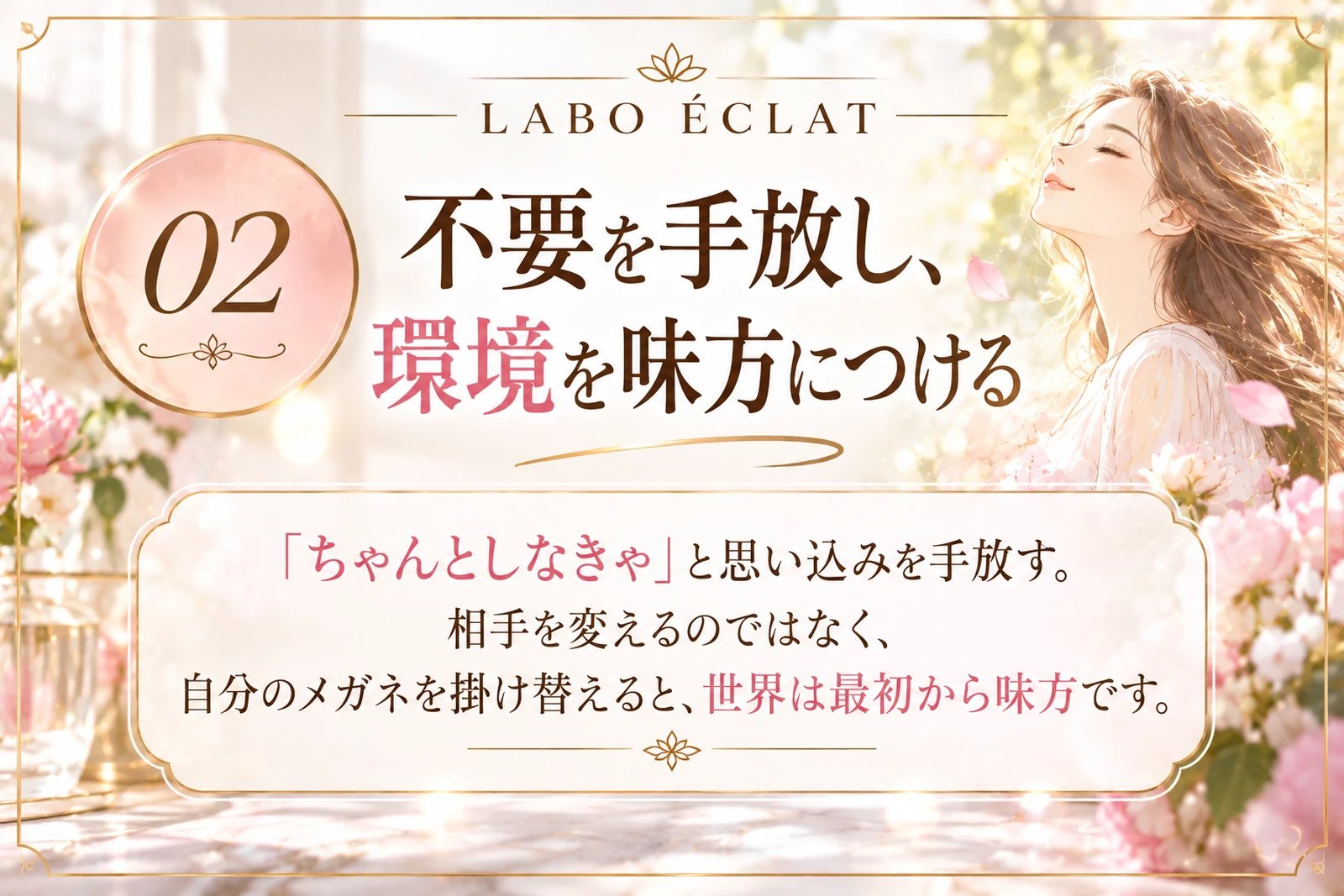 02 不要を手放し、環境を味方につける ── 「ちゃんとしなきゃ」と思い込みを手放す。相手を変えるのではなく、自分のメガネを掛け替えると、世界は最初から味方です。